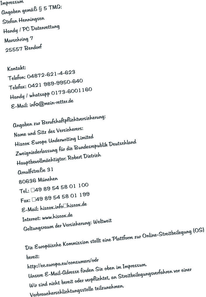Impressum Angaben gem�� � 5 TMG: Stefan Henningsen Handy / PC Datenrettung Marschring 7 25557 Bendorf  Kontakt: Telefon: 04872-621-4-623 Telefax: 0421 989-9950-640 Handy / whatsapp 0173-6001160 E-Mail: info@mein-retter.de  Angaben zur Berufshaftpflichtversicherung: Name und Sitz des Versicherers: Hiscox Europe Underwriting Limited Zweigniederlassung f�r die Bundesrepublik Deutschland Hauptbevollm�chtigter: Robert Dietrich Arnulfstra�e 31 80636 M�nchen Tel.: +49 89 54 58 01 100 Fax: +49 89 54 58 01 199 E-Mail: hiscox.info@hiscox.de Internet: www.hiscox.de Geltungsraum der Versicherung: Weltweit  Die Europ�ische Kommission stellt eine Plattform zur Online-Streitbeilegung (OS)  bereit: http://ec.europa.eu/consumers/odr Unsere E-Mail-Adresse finden Sie oben im Impressum. Wir sind nicht bereit oder verpflichtet, an Streitbeilegungsverfahren vor einer Verbraucherschlichtungsstelle teilzunehmen.
