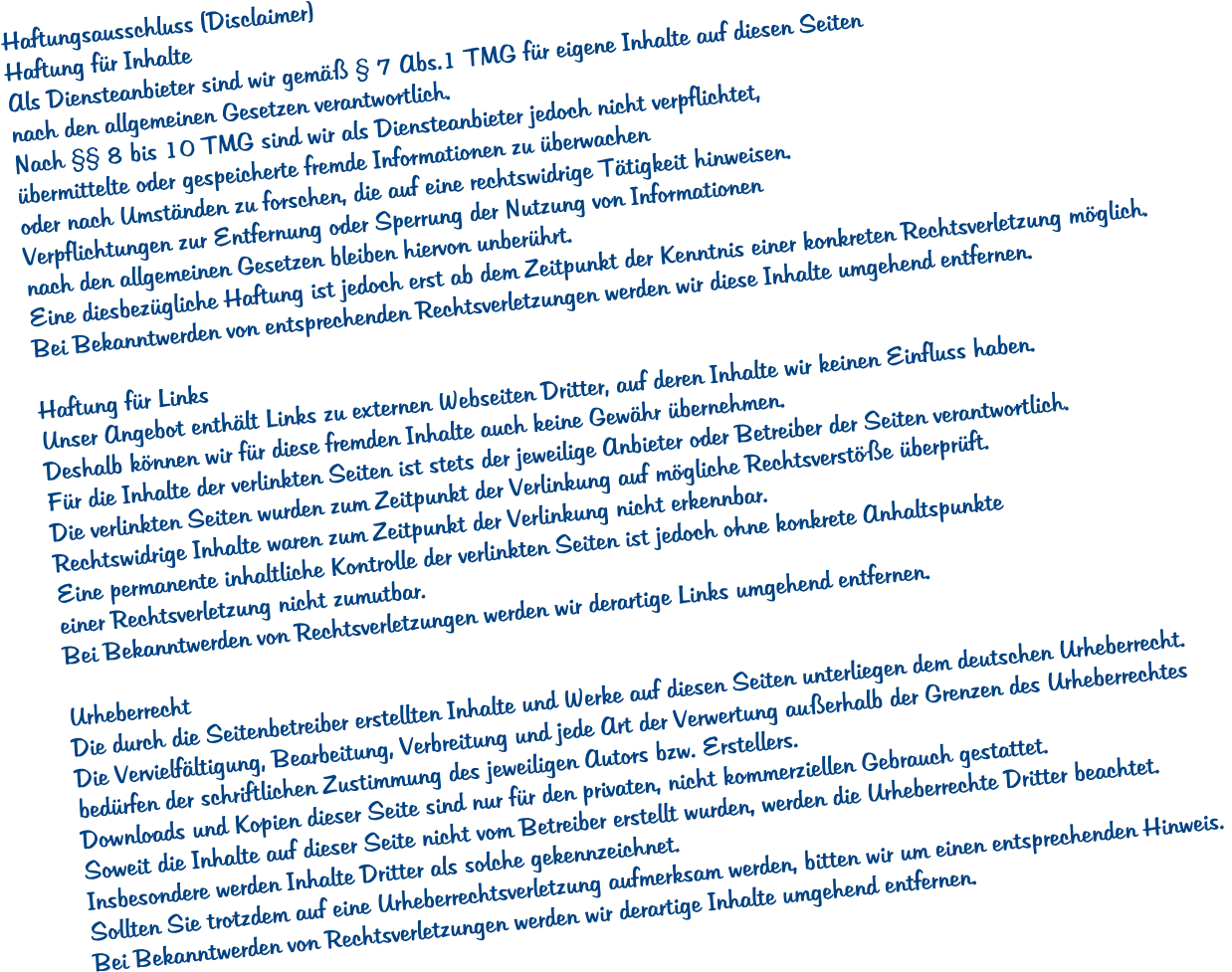 Haftungsausschluss (Disclaimer) Haftung f�r Inhalte Als Diensteanbieter sind wir gem�� � 7 Abs.1 TMG f�r eigene Inhalte auf diesen Seiten  nach den allgemeinen Gesetzen verantwortlich.  Nach �� 8 bis 10 TMG sind wir als Diensteanbieter jedoch nicht verpflichtet,  �bermittelte oder gespeicherte fremde Informationen zu �berwachen  oder nach Umst�nden zu forschen, die auf eine rechtswidrige T�tigkeit hinweisen.  Verpflichtungen zur Entfernung oder Sperrung der Nutzung von Informationen  nach den allgemeinen Gesetzen bleiben hiervon unber�hrt.  Eine diesbez�gliche Haftung ist jedoch erst ab dem Zeitpunkt der Kenntnis einer konkreten Rechtsverletzung m�glich.  Bei Bekanntwerden von entsprechenden Rechtsverletzungen werden wir diese Inhalte umgehend entfernen.  Haftung f�r Links Unser Angebot enth�lt Links zu externen Webseiten Dritter, auf deren Inhalte wir keinen Einfluss haben.  Deshalb k�nnen wir f�r diese fremden Inhalte auch keine Gew�hr �bernehmen.  F�r die Inhalte der verlinkten Seiten ist stets der jeweilige Anbieter oder Betreiber der Seiten verantwortlich.  Die verlinkten Seiten wurden zum Zeitpunkt der Verlinkung auf m�gliche Rechtsverst��e �berpr�ft.  Rechtswidrige Inhalte waren zum Zeitpunkt der Verlinkung nicht erkennbar.  Eine permanente inhaltliche Kontrolle der verlinkten Seiten ist jedoch ohne konkrete Anhaltspunkte  einer Rechtsverletzung nicht zumutbar.  Bei Bekanntwerden von Rechtsverletzungen werden wir derartige Links umgehend entfernen.  Urheberrecht Die durch die Seitenbetreiber erstellten Inhalte und Werke auf diesen Seiten unterliegen dem deutschen Urheberrecht.  Die Vervielf�ltigung, Bearbeitung, Verbreitung und jede Art der Verwertung au�erhalb der Grenzen des Urheberrechtes  bed�rfen der schriftlichen Zustimmung des jeweiligen Autors bzw. Erstellers.  Downloads und Kopien dieser Seite sind nur f�r den privaten, nicht kommerziellen Gebrauch gestattet.  Soweit die Inhalte auf dieser Seite nicht vom Betreiber erstellt wurden, werden die Urheberrechte Dritter beachtet.  Insbesondere werden Inhalte Dritter als solche gekennzeichnet.  Sollten Sie trotzdem auf eine Urheberrechtsverletzung aufmerksam werden, bitten wir um einen entsprechenden Hinweis.  Bei Bekanntwerden von Rechtsverletzungen werden wir derartige Inhalte umgehend entfernen.